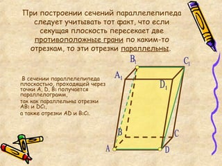 При построении сечений параллелепипеда следует учитывать тот факт, что если секущая плоскость пересекает две  противоположные грани  по каким-то отрезкам, то эти отрезки  параллельны .  В сечении параллелепипеда  плоскостью, проходящей через точки А,  D , В 1  получается параллелограмм,  так как параллельны отрезки АВ 1  и  D С 1 ,  а также отрезки А D  и В 1 С 1 . А C D 1 С 1 В 1 А 1 B D 
