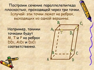Построим сечение параллелепипеда плоскостью, проходящей через три точки.  1случай: эти точки лежат на ребрах, выходящих из одной вершины.   Например, такими точками будут  М, Т  и  Р  на ребрах  DD 1 , А 1 D 1  и  D 1 C 1  соответственно. Т М Р А C D 1 С 1 В 1 А 1 B D 