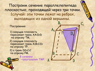 Построим сечение параллелепипеда плоскостью, проходящей через три точки.  1случай: эти точки лежат на ребрах, выходящих из одной вершины.   Построение: 1) секущая плоскость пересекает грань АА 1 D 1 D   по отрезку ТМ,  2) секущая плоскость пересекает грань А 1 В 1 С 1 D 1 по отрезку ТР, 3) а грань  DD 1 С 1 С  по отрезку РМ.  В сечении    –треугольник ТМР.  Т М Р А C D 1 С 1 В 1 А 1 B D 