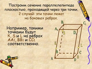Построим сечение параллелепипеда плоскостью, проходящей через три точки.  2 случай: эти точки лежат  на боковых ребрах.  Например, такими точками будут  К,  S  и  L  на ребрах  АА 1 , ВВ 1  и  С C 1  соответственно. А C B D S K L Н D 1 С 1 В 1 А 1 