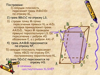 Построение:   1) секущая плоскость    пересекает грань А 1 В 1 С 1 D 1   по отрезку  KL , 2) грань ВВ 1 С 1 С по отрезку  LS , 3)   строим точку М-точка    пересечения прямых К L  и А 1 D 1,   которая принадлежит грани    АА 1 D 1 D .  Через М проведём    прямую параллельную  LS . Её    пересечение с ребром А D     обозначим Е, а с ребром АА 1  – F. 4)  грань АА 1 В 1 В пересекается   по отрезку К F , 5)   c екущая плоскость пересекает   грань АВС D  по отрезку ЕН,    построенному параллельно К L ,   6)  грань  DD 1 С 1 С пересекается по   отрезку Н S . В сечении    -шестиугольник К LSHEF .  А S K L Е Н F M C D 1 С 1 В 1 А 1 B D 