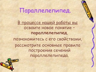 Параллелепипед. В процессе нашей работы вы освоите новое понятие –  параллелепипед , познакомитесь с его свойствами, рассмотрите основные правила построения сечений параллелепипеда. 