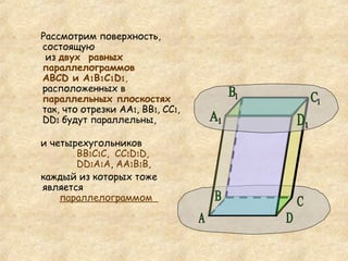 Рассмотрим поверхность, состоящую  из  двух  равных параллелограммов АВС D  и А 1 В 1 С 1 D 1 ,  расположенных в  параллельных плоскостях  так, что отрезки АА 1 , ВВ 1 , СС 1 ,  DD 1   будут параллельны, и четырехугольников   ВВ 1 С 1 С,  СС 1 D 1 D,    DD 1 А 1 А ,  АА 1 В 1 В,  каждый из которых тоже является   параллелограммом    D А C B D 1 С 1 В 1 А 1 