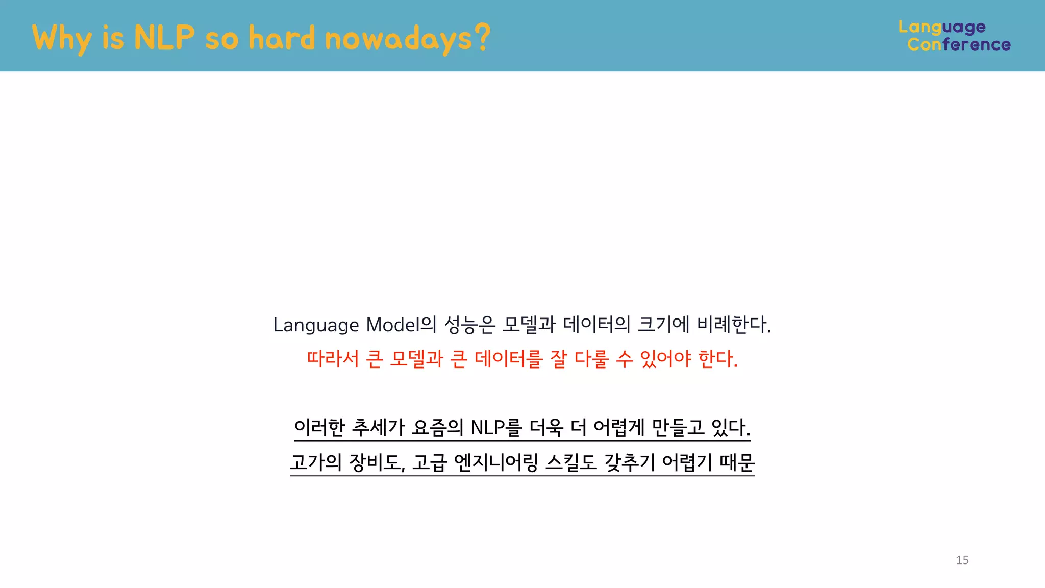Language Model의 성능은 모델과 데이터의 크기에 비례한다.
따라서 큰 모델과 큰 데이터를 잘 다룰 수 있어야 한다.
이러한 추세가 요즘의 NLP를 더욱 더 어렵게 만들고 있다.
고가의 장비도, 고급 엔지니어링 스킬도 갖추기 어렵기 때문
Why is NLP so hard nowadays?
15
 