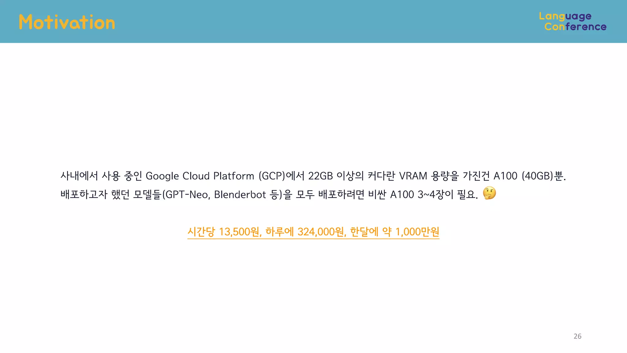 Motivation
26
사내에서 사용 중인 Google Cloud Platform (GCP)에서 22GB 이상의 커다란 VRAM 용량을 가진건 A100 (40GB)뿐.
배포하고자 했던 모델들(GPT-Neo, Blenderbot 등)을 모두 배포하려면 비싼 A100 3~4장이 필요.
시간당 13,500원, 하루에 324,000원, 한달에 약 1,000만원
 