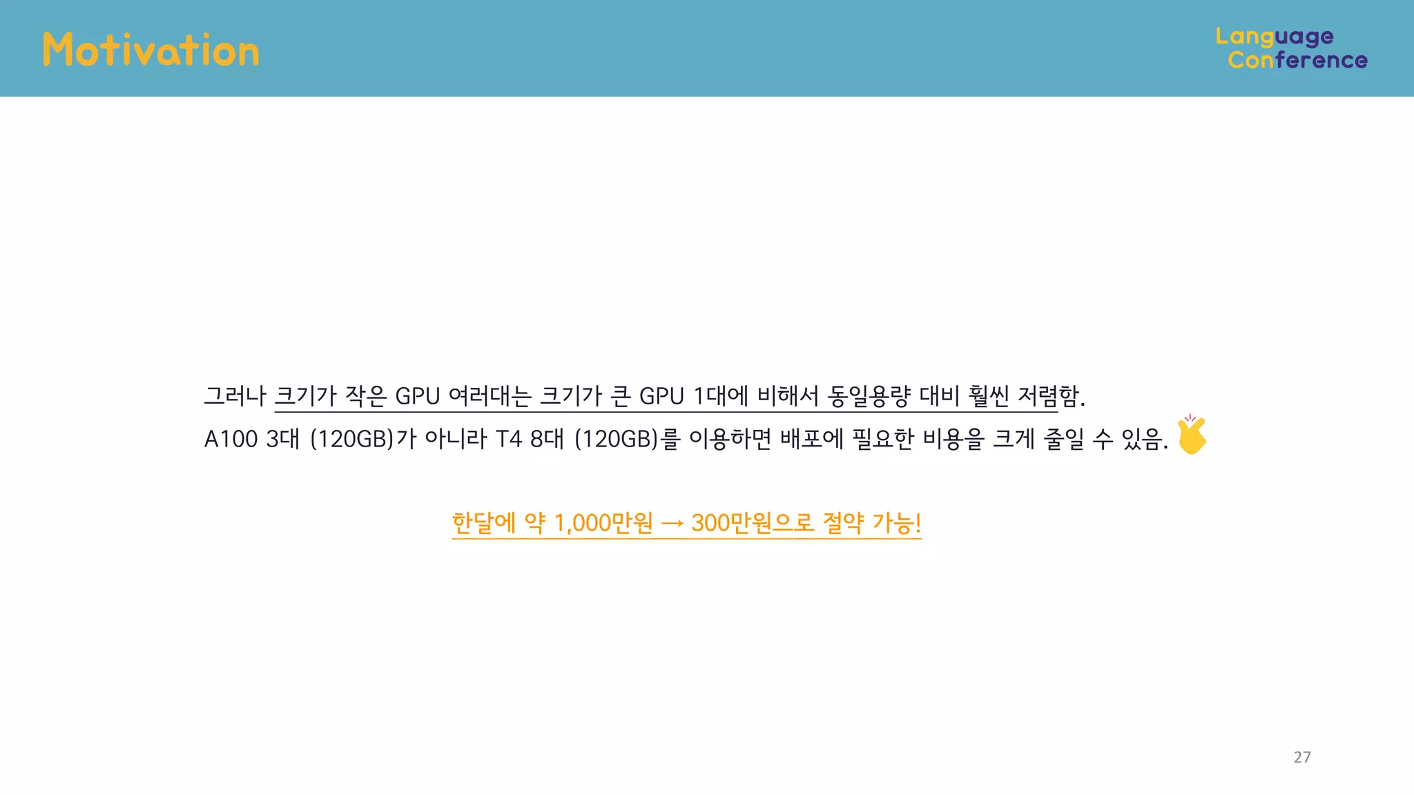 Motivation
27
그러나 크기가 작은 GPU 여러대는 크기가 큰 GPU 1대에 비해서 동일용량 대비 훨씬 저렴함.
A100 3대 (120GB)가 아니라 T4 8대 (120GB)를 이용하면 배포에 필요한 비용을 크게 줄일 수 있음.
한달에 약 1,000만원 → 300만원으로 절약 가능!
 