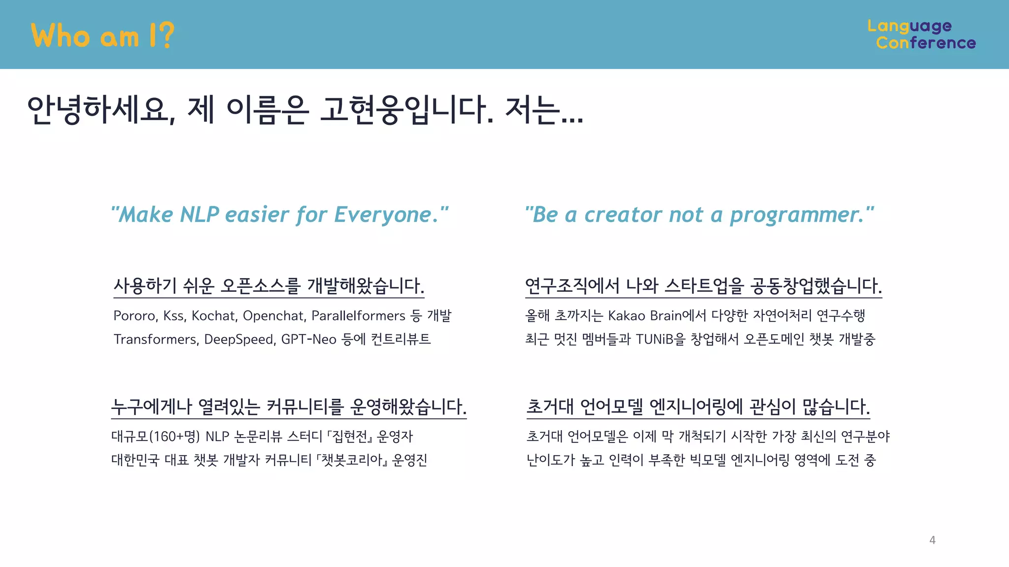Who am I?
안녕하세요, 제 이름은 고현웅입니다. 저는...
4
"Make NLP easier for Everyone."
사용하기 쉬운 오픈소스를 개발해왔습니다.
Pororo, Kss, Kochat, Openchat, Parallelformers 등 개발
Transformers, DeepSpeed, GPT-Neo 등에 컨트리뷰트
누구에게나 열려있는 커뮤니티를 운영해왔습니다.
대규모(160+명) NLP 논문리뷰 스터디 「집현전』 운영자
대한민국 대표 챗봇 개발자 커뮤니티 「챗봇코리아』 운영진
"Be a creator not a programmer."
연구조직에서 나와 스타트업을 공동창업했습니다.
올해 초까지는 Kakao Brain에서 다양한 자연어처리 연구수행
최근 멋진 멤버들과 TUNiB을 창업해서 오픈도메인 챗봇 개발중
초거대 언어모델 엔지니어링에 관심이 많습니다.
초거대 언어모델은 이제 막 개척되기 시작한 가장 최신의 연구분야
난이도가 높고 인력이 부족한 빅모델 엔지니어링 영역에 도전 중
 