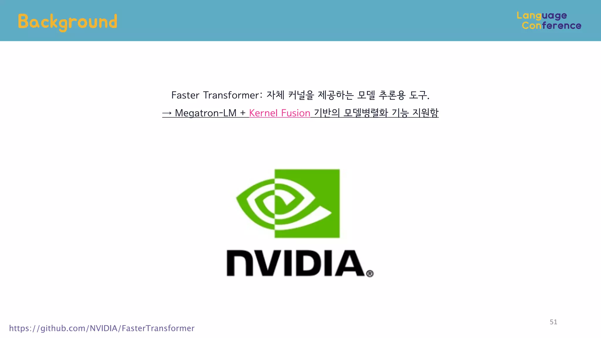 Background
51
https://github.com/NVIDIA/FasterTransformer
Faster Transformer: 자체 커널을 제공하는 모델 추론용 도구.
→ Megatron-LM + Kernel Fusion 기반의 모델병렬화 기능 지원함
 