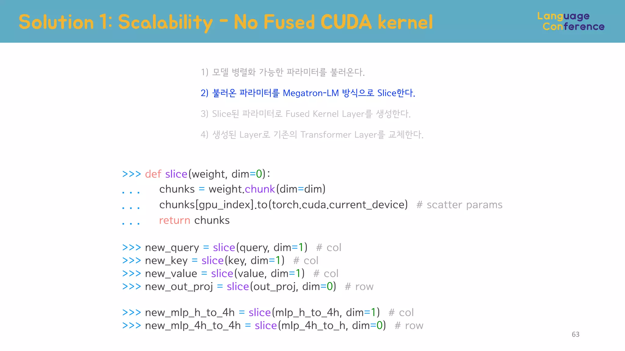 >>> def slice(weight, dim=0):
. . . chunks = weight.chunk(dim=dim)
. . . chunks[gpu_index].to(torch.cuda.current_device) # scatter params
. . . return chunks
>>> new_query = slice(query, dim=1) # col
>>> new_key = slice(key, dim=1) # col
>>> new_value = slice(value, dim=1) # col
>>> new_out_proj = slice(out_proj, dim=0) # row
>>> new_mlp_h_to_4h = slice(mlp_h_to_4h, dim=1) # col
>>> new_mlp_4h_to_4h = slice(mlp_4h_to_h, dim=0) # row
1) 모델 병렬화 가능한 파라미터를 불러온다.
2) 불러온 파라미터를 Megatron-LM 방식으로 Slice한다.
3) Slice된 파라미터로 Fused Kernel Layer를 생성한다.
4) 생성된 Layer로 기존의 Transformer Layer를 교체한다.
Solution 1: Scalability - No Fused CUDA kernel
63
 