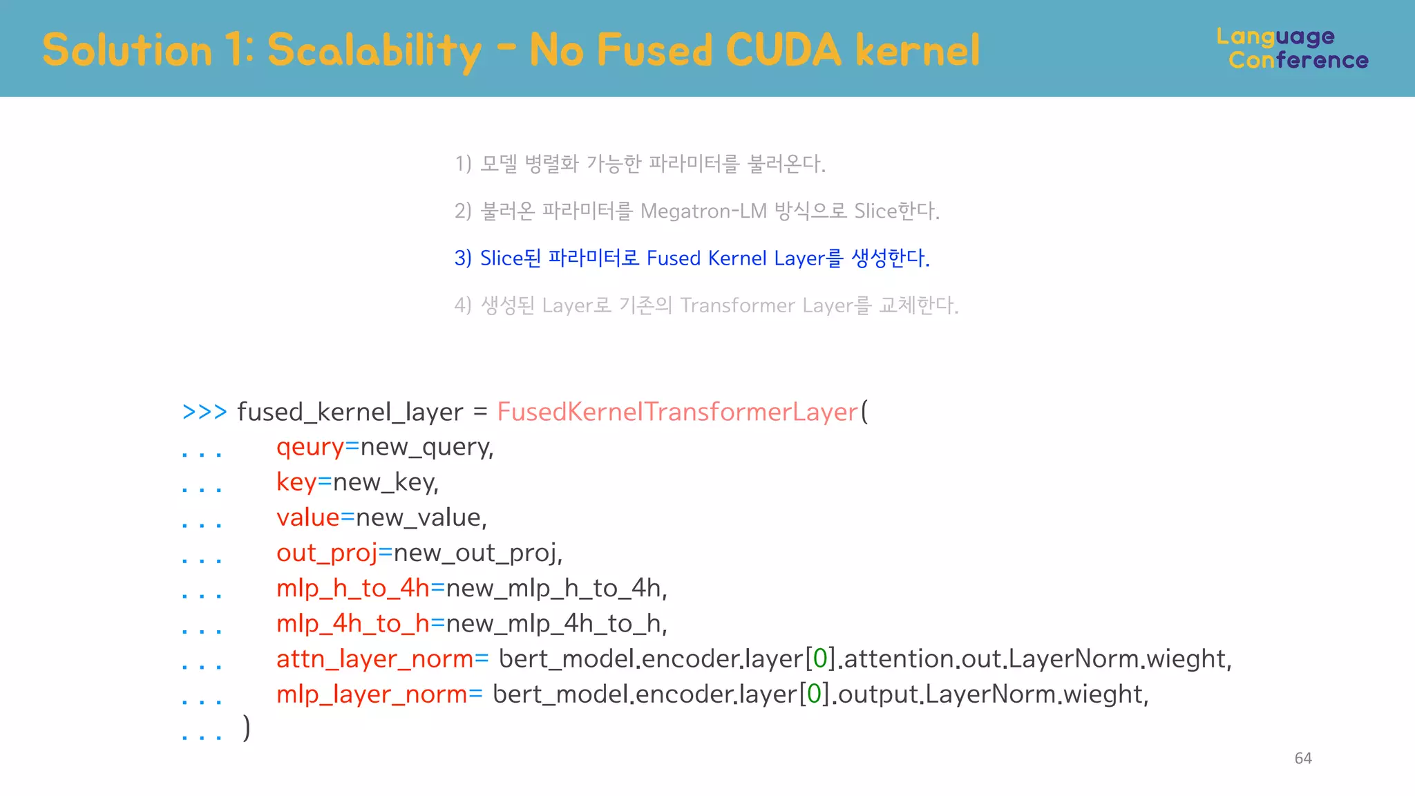 >>> fused_kernel_layer = FusedKernelTransformerLayer(
. . . qeury=new_query,
. . . key=new_key,
. . . value=new_value,
. . . out_proj=new_out_proj,
. . . mlp_h_to_4h=new_mlp_h_to_4h,
. . . mlp_4h_to_h=new_mlp_4h_to_h,
. . . attn_layer_norm= bert_model.encoder.layer[0].attention.out.LayerNorm.wieght,
. . . mlp_layer_norm= bert_model.encoder.layer[0].output.LayerNorm.wieght,
. . . )
1) 모델 병렬화 가능한 파라미터를 불러온다.
2) 불러온 파라미터를 Megatron-LM 방식으로 Slice한다.
3) Slice된 파라미터로 Fused Kernel Layer를 생성한다.
4) 생성된 Layer로 기존의 Transformer Layer를 교체한다.
Solution 1: Scalability - No Fused CUDA kernel
64
 