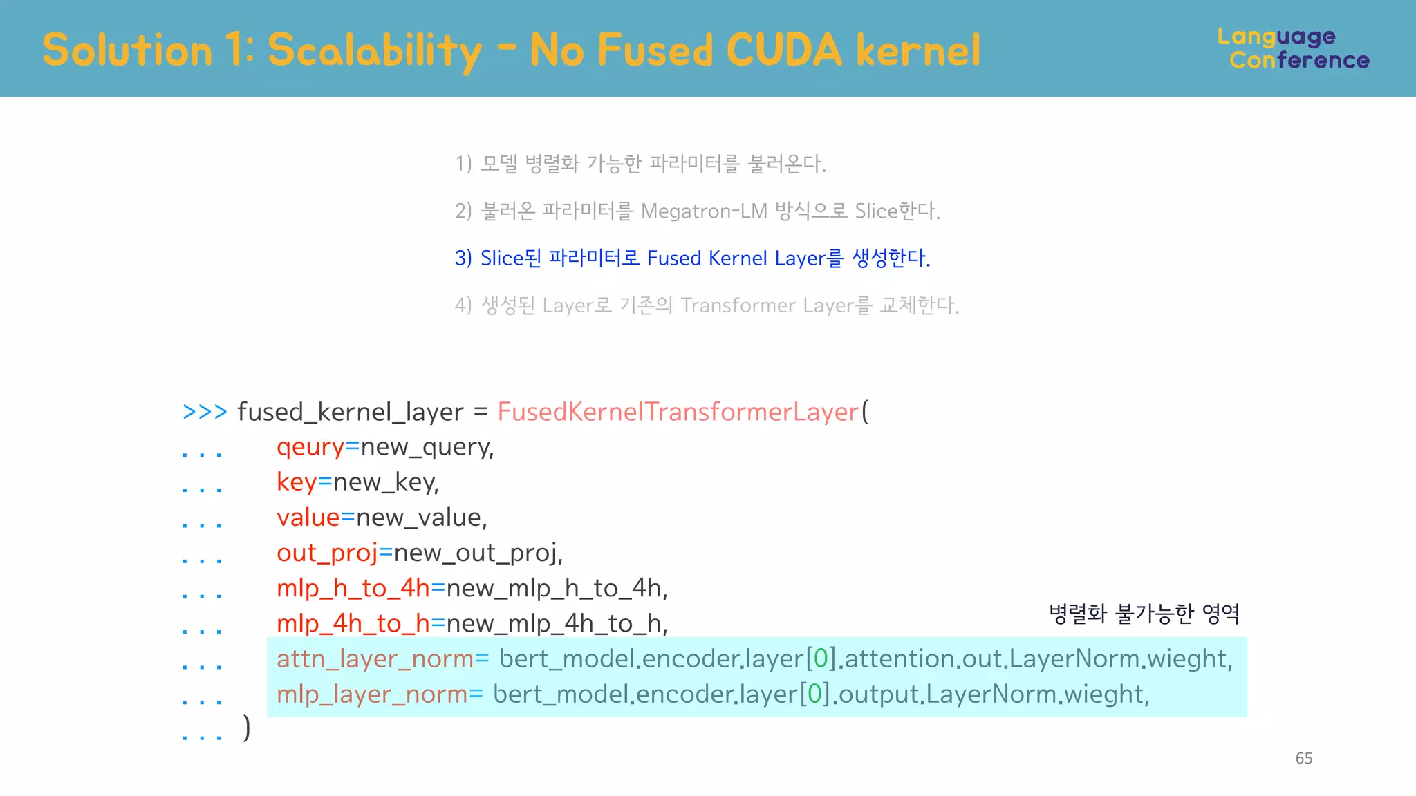>>> fused_kernel_layer = FusedKernelTransformerLayer(
. . . qeury=new_query,
. . . key=new_key,
. . . value=new_value,
. . . out_proj=new_out_proj,
. . . mlp_h_to_4h=new_mlp_h_to_4h,
. . . mlp_4h_to_h=new_mlp_4h_to_h,
. . . attn_layer_norm= bert_model.encoder.layer[0].attention.out.LayerNorm.wieght,
. . . mlp_layer_norm= bert_model.encoder.layer[0].output.LayerNorm.wieght,
. . . )
1) 모델 병렬화 가능한 파라미터를 불러온다.
2) 불러온 파라미터를 Megatron-LM 방식으로 Slice한다.
3) Slice된 파라미터로 Fused Kernel Layer를 생성한다.
4) 생성된 Layer로 기존의 Transformer Layer를 교체한다.
Solution 1: Scalability - No Fused CUDA kernel
병렬화 불가능한 영역
65
 