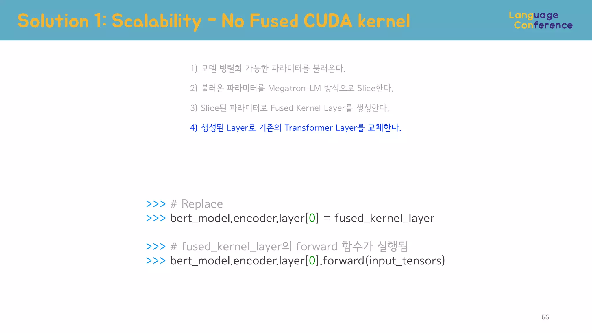 >>> # Replace
>>> bert_model.encoder.layer[0] = fused_kernel_layer
>>> # fused_kernel_layer의 forward 함수가 실행됨
>>> bert_model.encoder.layer[0].forward(input_tensors)
1) 모델 병렬화 가능한 파라미터를 불러온다.
2) 불러온 파라미터를 Megatron-LM 방식으로 Slice한다.
3) Slice된 파라미터로 Fused Kernel Layer를 생성한다.
4) 생성된 Layer로 기존의 Transformer Layer를 교체한다.
Solution 1: Scalability - No Fused CUDA kernel
66
 