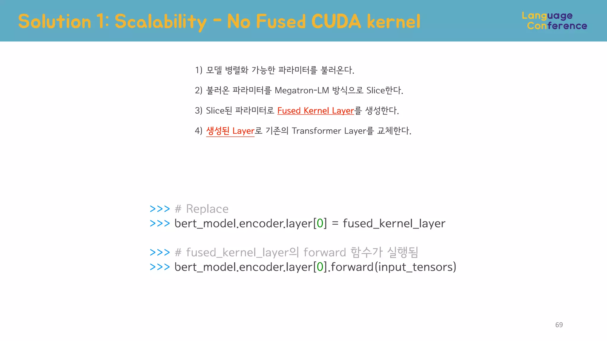 >>> # Replace
>>> bert_model.encoder.layer[0] = fused_kernel_layer
>>> # fused_kernel_layer의 forward 함수가 실행됨
>>> bert_model.encoder.layer[0].forward(input_tensors)
Solution 1: Scalability - No Fused CUDA kernel
69
1) 모델 병렬화 가능한 파라미터를 불러온다.
2) 불러온 파라미터를 Megatron-LM 방식으로 Slice한다.
3) Slice된 파라미터로 Fused Kernel Layer를 생성한다.
4) 생성된 Layer로 기존의 Transformer Layer를 교체한다.
 