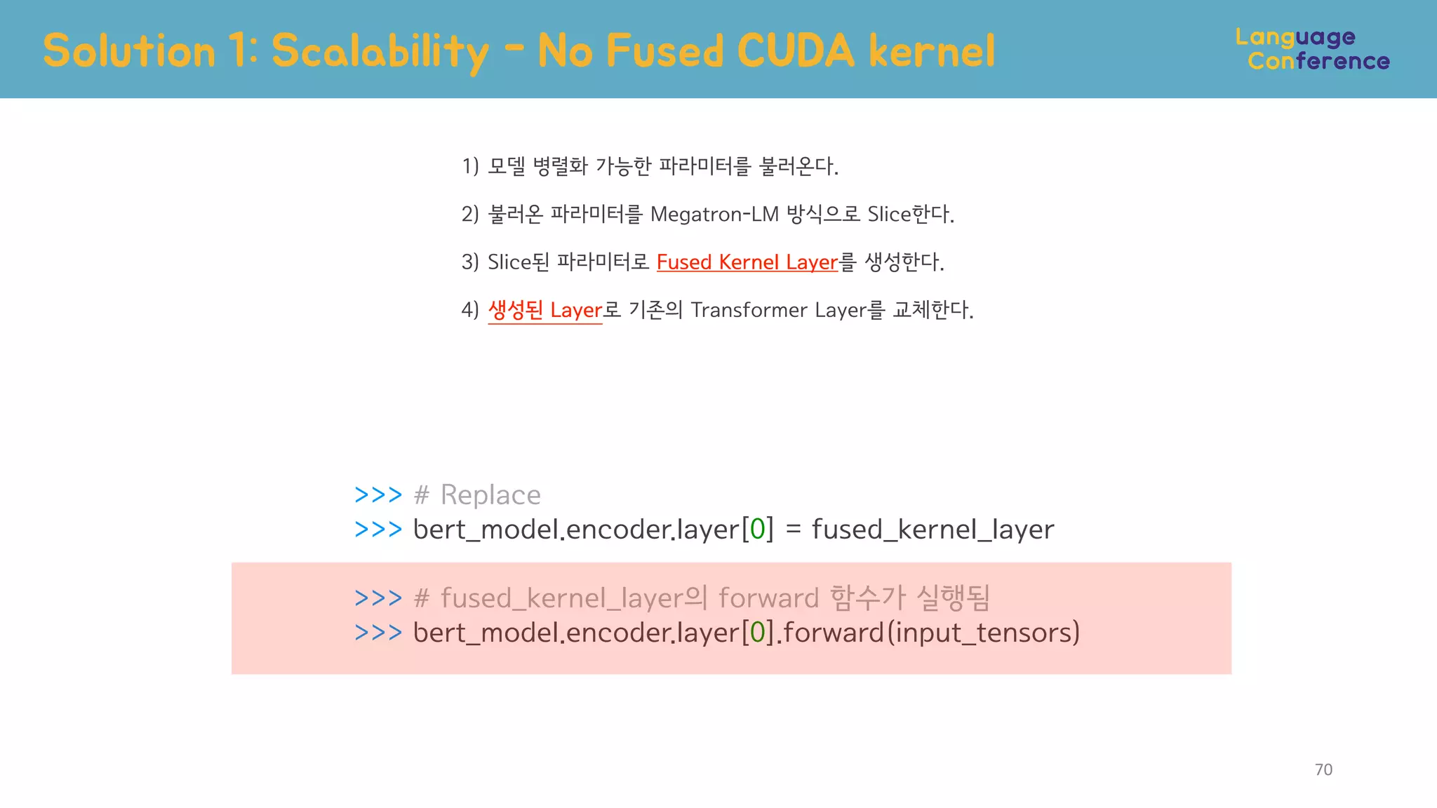 >>> # Replace
>>> bert_model.encoder.layer[0] = fused_kernel_layer
>>> # fused_kernel_layer의 forward 함수가 실행됨
>>> bert_model.encoder.layer[0].forward(input_tensors)
Solution 1: Scalability - No Fused CUDA kernel
70
1) 모델 병렬화 가능한 파라미터를 불러온다.
2) 불러온 파라미터를 Megatron-LM 방식으로 Slice한다.
3) Slice된 파라미터로 Fused Kernel Layer를 생성한다.
4) 생성된 Layer로 기존의 Transformer Layer를 교체한다.
 