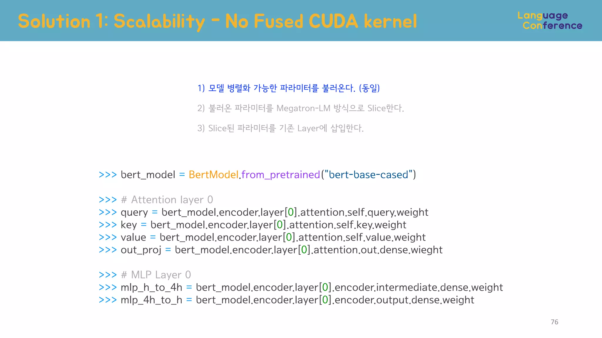 >>> bert_model = BertModel.from_pretrained("bert-base-cased")
>>> # Attention layer 0
>>> query = bert_model.encoder.layer[0].attention.self.query.weight
>>> key = bert_model.encoder.layer[0].attention.self.key.weight
>>> value = bert_model.encoder.layer[0].attention.self.value.weight
>>> out_proj = bert_model.encoder.layer[0].attention.out.dense.wieght
>>> # MLP Layer 0
>>> mlp_h_to_4h = bert_model.encoder.layer[0].encoder.intermediate.dense.weight
>>> mlp_4h_to_h = bert_model.encoder.layer[0].encoder.output.dense.weight
Solution 1: Scalability - No Fused CUDA kernel
1) 모델 병렬화 가능한 파라미터를 불러온다. (동일)
2) 불러온 파라미터를 Megatron-LM 방식으로 Slice한다.
3) Slice된 파라미터를 기존 Layer에 삽입한다.
76
 