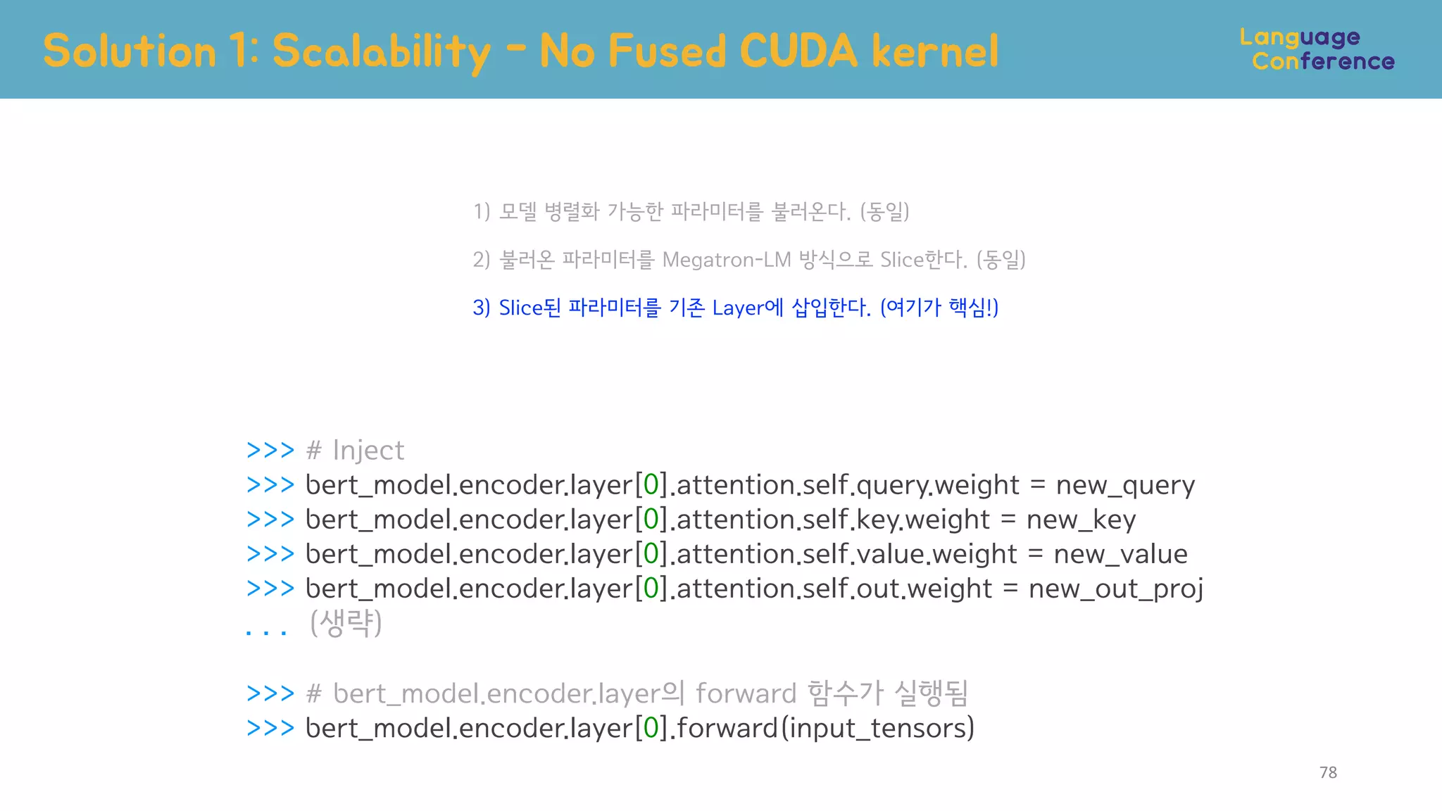 >>> # Inject
>>> bert_model.encoder.layer[0].attention.self.query.weight = new_query
>>> bert_model.encoder.layer[0].attention.self.key.weight = new_key
>>> bert_model.encoder.layer[0].attention.self.value.weight = new_value
>>> bert_model.encoder.layer[0].attention.self.out.weight = new_out_proj
. . . (생략)
>>> # bert_model.encoder.layer의 forward 함수가 실행됨
>>> bert_model.encoder.layer[0].forward(input_tensors)
Solution 1: Scalability - No Fused CUDA kernel
1) 모델 병렬화 가능한 파라미터를 불러온다. (동일)
2) 불러온 파라미터를 Megatron-LM 방식으로 Slice한다. (동일)
3) Slice된 파라미터를 기존 Layer에 삽입한다. (여기가 핵심!)
78
 
