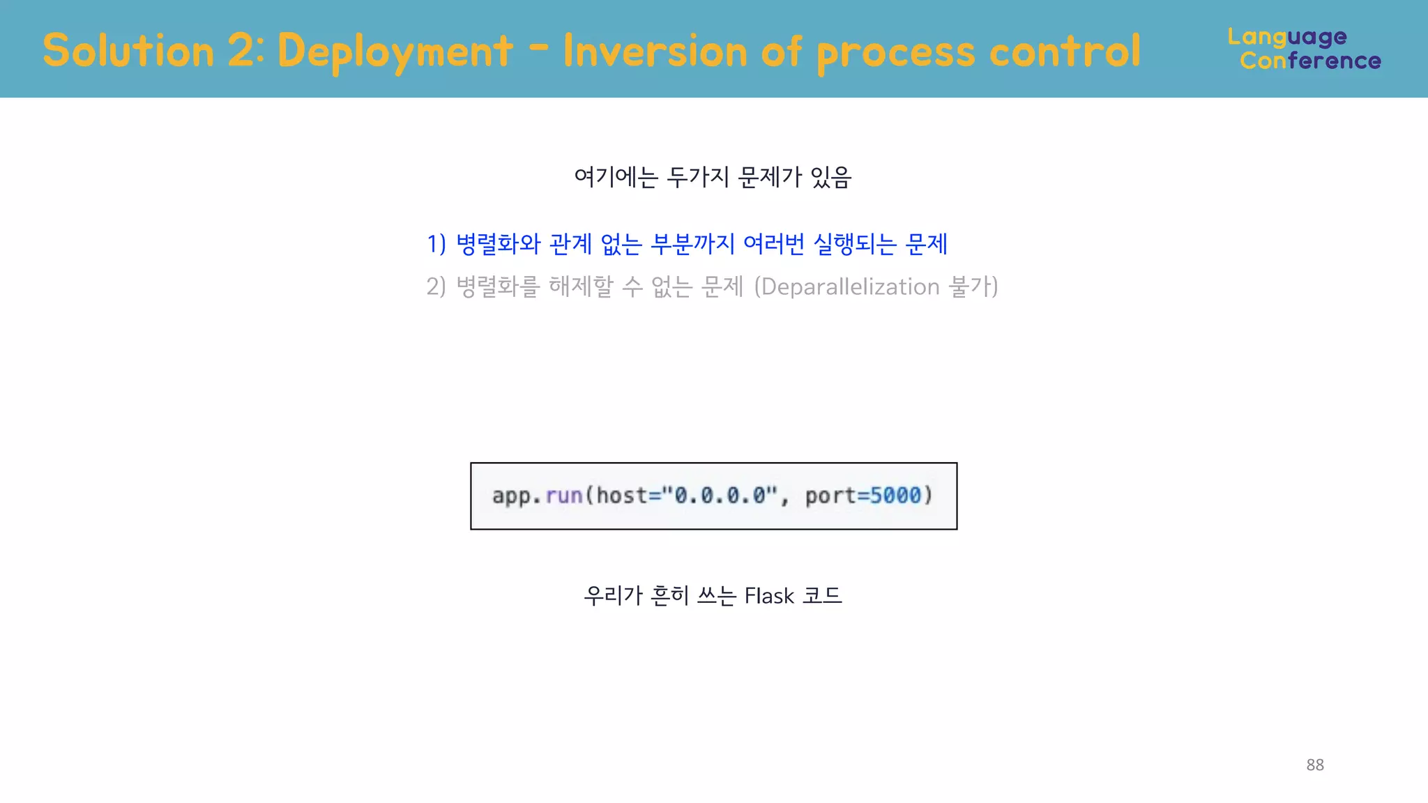 88
여기에는 두가지 문제가 있음
1) 병렬화와 관계 없는 부분까지 여러번 실행되는 문제
2) 병렬화를 해제할 수 없는 문제 (Deparallelization 불가)
우리가 흔히 쓰는 Flask 코드
Solution 2: Deployment - Inversion of process control
 