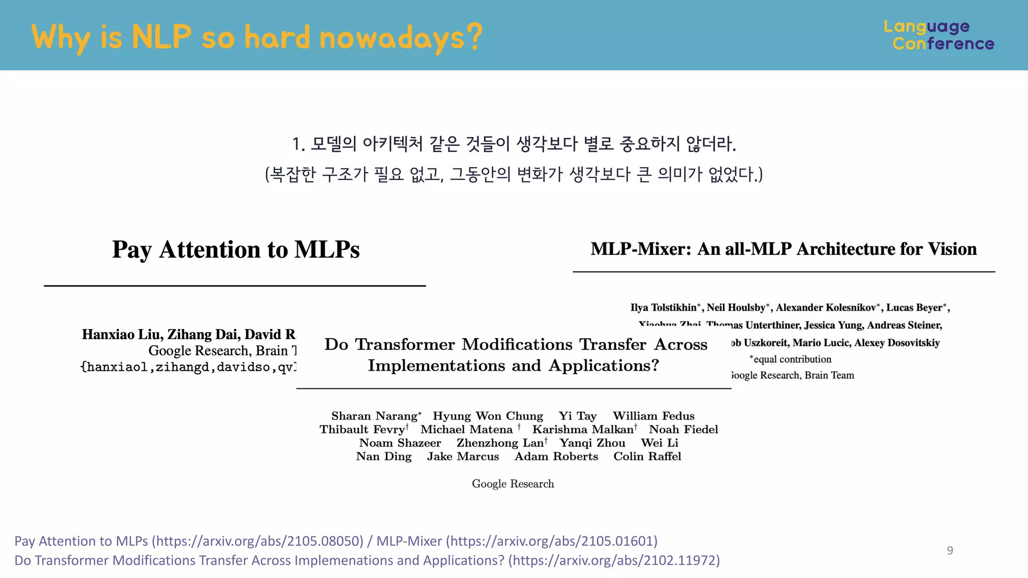 Why is NLP so hard nowadays?
9
1. 모델의 아키텍처 같은 것들이 생각보다 별로 중요하지 않더라.
(복잡한 구조가 필요 없고, 그동안의 변화가 생각보다 큰 의미가 없었다.)
Pay Attention to MLPs (https://arxiv.org/abs/2105.08050) / MLP-Mixer (https://arxiv.org/abs/2105.01601)


Do Transformer Modifications Transfer Across Implemenations and Applications? (https://arxiv.org/abs/2102.11972)
 
