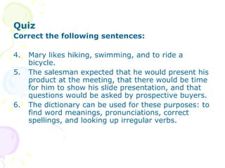 Quiz Correct the following sentences: Mary likes hiking, swimming, and to ride a bicycle. The salesman expected that he would present his product at the meeting, that there would be time for him to show his slide presentation, and that questions would be asked by prospective buyers.  The dictionary can be used for these purposes: to find word meanings, pronunciations, correct spellings, and looking up irregular verbs. 