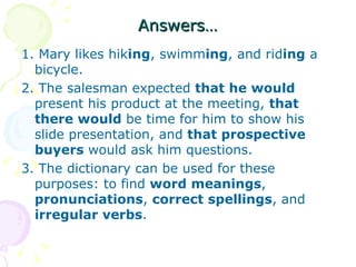 Answers… 1. Mary likes hik ing , swimm ing , and rid ing  a bicycle. 2. The salesman expected  that he would  present his product at the meeting,  that there would  be time for him to show his slide presentation, and  that prospective buyers  would ask him questions. 3. The dictionary can be used for these purposes: to find  word meanings ,  pronunciations ,  correct spellings , and  irregular verbs . 
