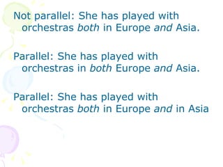 Not parallel: She has played with orchestras  both  in Europe  and  Asia. Parallel: She has played with orchestras in  both  Europe  and  Asia. Parallel: She has played with orchestras  both  in Europe  and  in Asia 