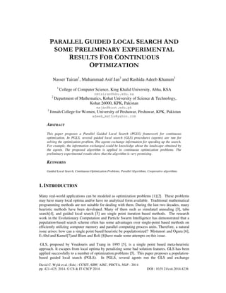PARALLEL GUIDED LOCAL SEARCH AND
SOME PRELIMINARY EXPERIMENTAL
RESULTS FOR CONTINUOUS
OPTIMIZATION
Nasser Tairan1, Muhammad Asif Jan2 and Rashida Adeeb Khanum3
1

College of Computer Science, King Khalid University, Abha, KSA
nmtairan@kku.edu.sa

2

Department of Mathematics, Kohat University of Science & Technology,
Kohat 26000, KPK, Pakistan
majan@kust.edu.pk

3

Jinnah College for Women, University of Peshawar, Peshawar, KPK, Pakistan
adeeb_maths@yahoo.com

ABSTRACT
This paper proposes a Parallel Guided Local Search (PGLS) framework for continuous
optimization. In PGLS, several guided local search (GLS) procedures (agents) are run for
solving the optimization problem. The agents exchange information for speeding up the search.
For example, the information exchanged could be knowledge about the landscape obtained by
the agents. The proposed algorithm is applied to continuous optimization problems. The
preliminary experimental results show that the algorithm is very promising.

KEYWORDS
Guided Local Search, Continuous Optimization Problems, Parallel Algorithms, Cooperative algorithms

1. INTRODUCTION
Many real-world applications can be modeled as optimization problems [1][2]. These problems
may have many local optima and/or have no analytical form available. Traditional mathematical
programming methods are not suitable for dealing with them. During the last two decades, many
heuristic methods have been developed. Many of them such as simulated annealing [3], tabu
search[4], and guided local search [5] are single point iteration based methods. The research
work in the Evolutionary Computation and Particle Swarm Intelligence has demonstrated that a
population-based search scheme often has some advantages over single-point based methods on
efficiently utilizing computer memory and parallel computing process units. Therefore, a natural
issue arises: how can a single point based heuristic be populationized? Mistunori and Ogura [6],
E-Abd and Kamel[7]and Blum and Roli [8]have made some attempts on this issue.
GLS, proposed by Voudouris and Tsang in 1995 [5], is a single point based meta-heuristic
approach. It escapes from local optima by penalizing some bad solution features. GLS has been
applied successfully to a number of optimization problems [5]. This paper proposes a populationbased guided local search (PGLS). In PGLS, several agents run the GLS and exchange
David C. Wyld et al. (Eds) : CCSIT, SIPP, AISC, PDCTA, NLP - 2014
pp. 421–425, 2014. © CS & IT-CSCP 2014

DOI : 10.5121/csit.2014.4236

 