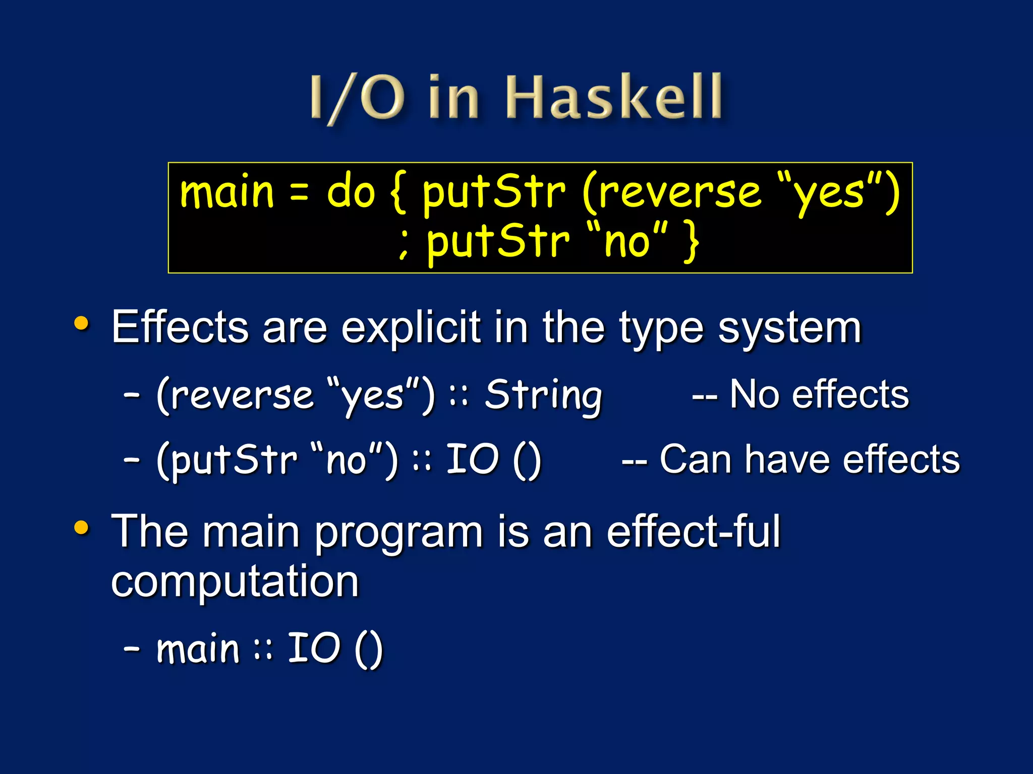 main = do { putStr (reverse “yes”)
               ; putStr “no” }
• Effects are explicit in the type system
  – (reverse “yes”) :: String      -- No effects
  – (putStr “no”) :: IO ()      -- Can have effects
• The main program is an effect-ful
  computation
  – main :: IO ()
 