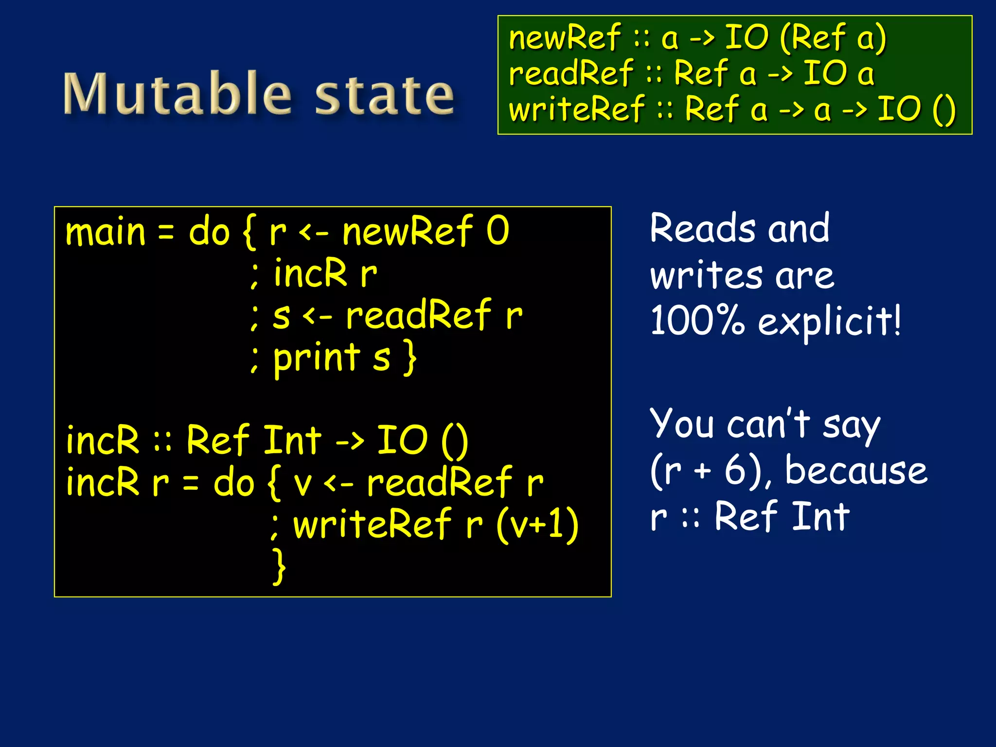 newRef :: a -> IO (Ref a)
                         readRef :: Ref a -> IO a
                         writeRef :: Ref a -> a -> IO ()


main = do { r <- newRef 0         Reads and
          ; incR r                writes are
          ; s <- readRef r        100% explicit!
          ; print s }

incR :: Ref Int -> IO ()          You can’t say
incR r = do { v <- readRef r      (r + 6), because
            ; writeRef r (v+1)    r :: Ref Int
            }
 