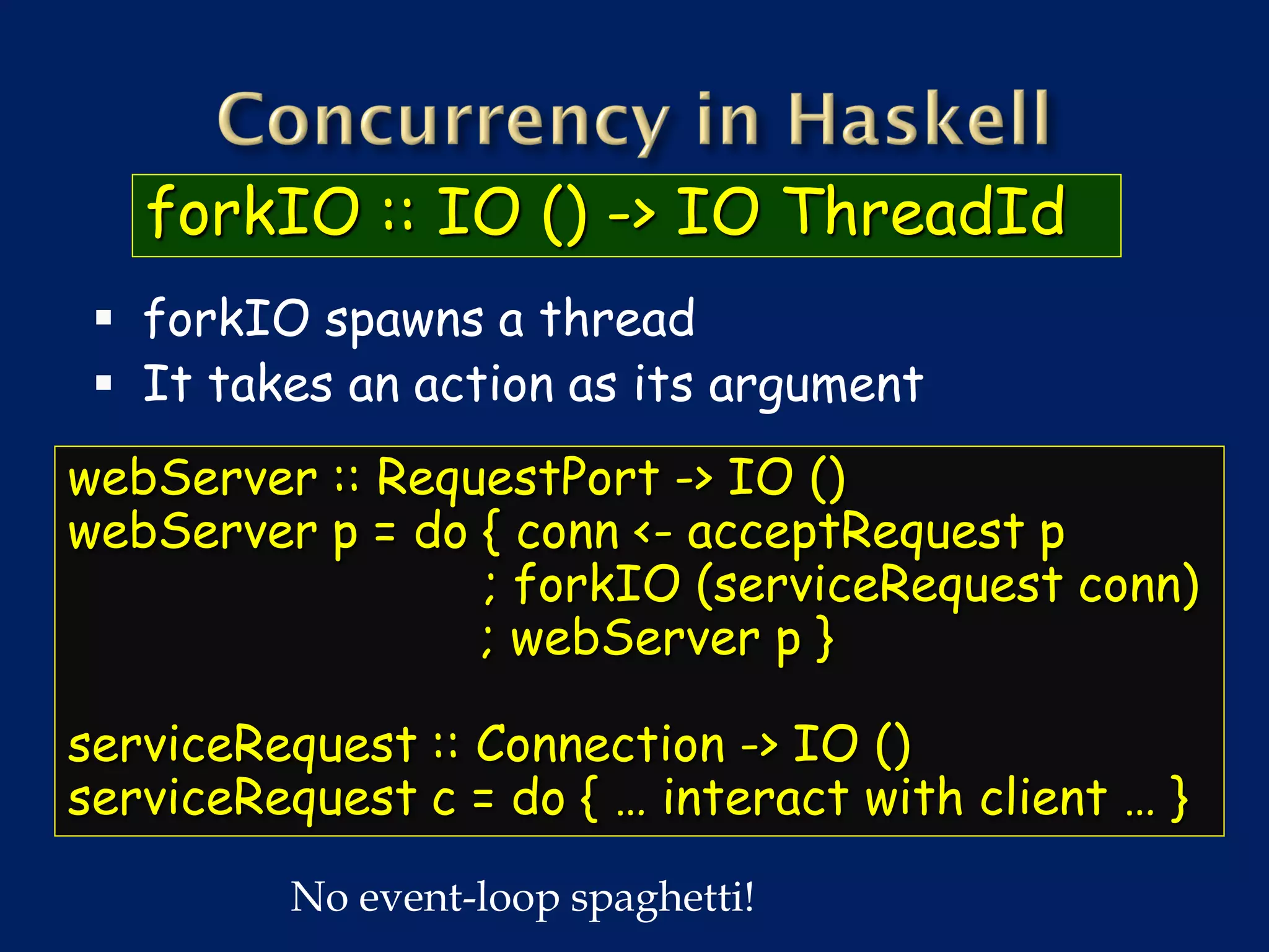 forkIO :: IO () -> IO ThreadId
  forkIO spawns a thread
  It takes an action as its argument
webServer :: RequestPort -> IO ()
webServer p = do { conn <- acceptRequest p
                 ; forkIO (serviceRequest conn)
                 ; webServer p }

serviceRequest :: Connection -> IO ()
serviceRequest c = do { … interact with client … }
         No event-loop spaghetti!
 