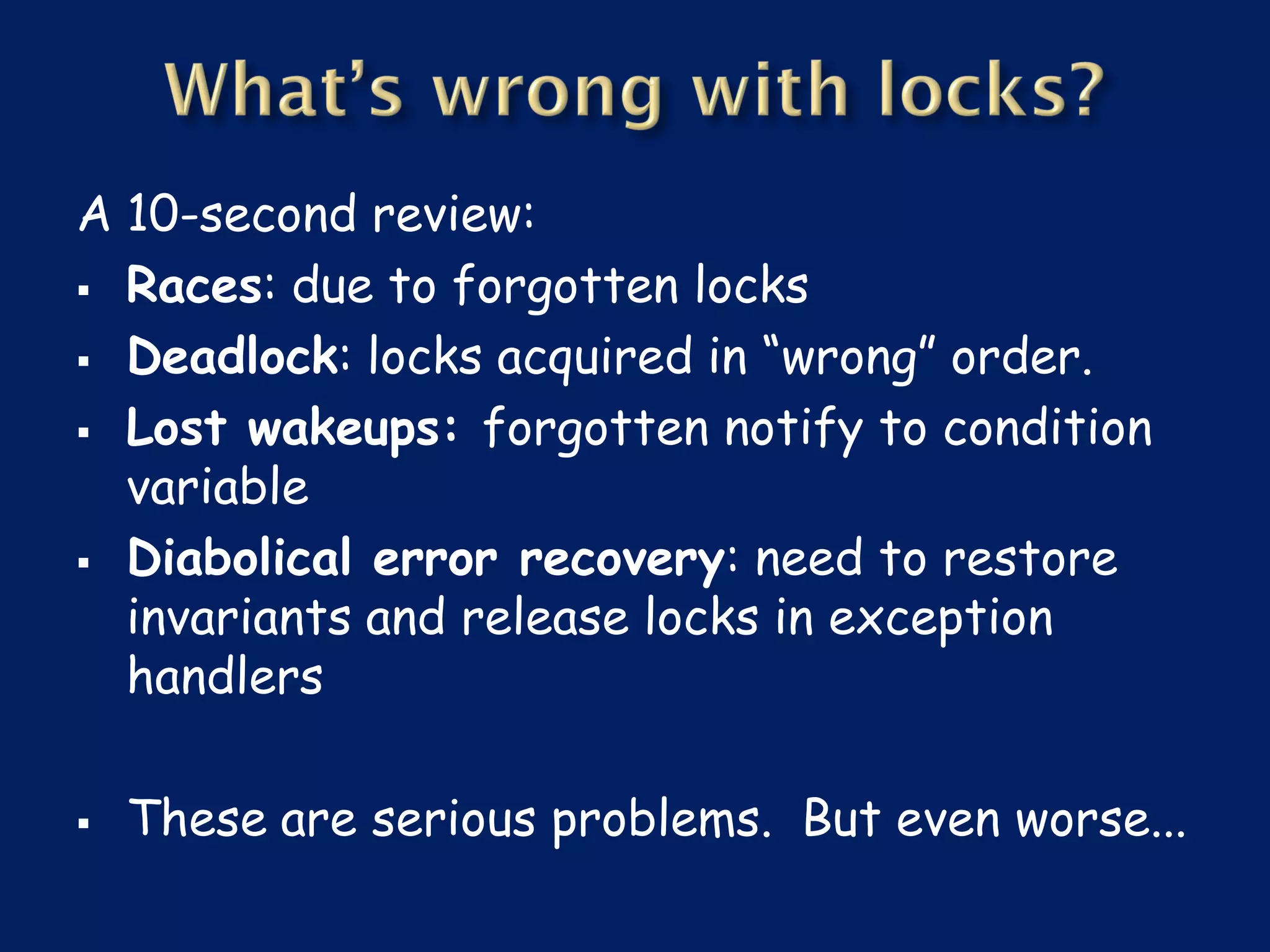 A 10-second review:
 Races: due to forgotten locks

 Deadlock: locks acquired in “wrong” order.

 Lost wakeups: forgotten notify to condition
  variable
 Diabolical error recovery: need to restore
  invariants and release locks in exception
  handlers

   These are serious problems. But even worse...
 