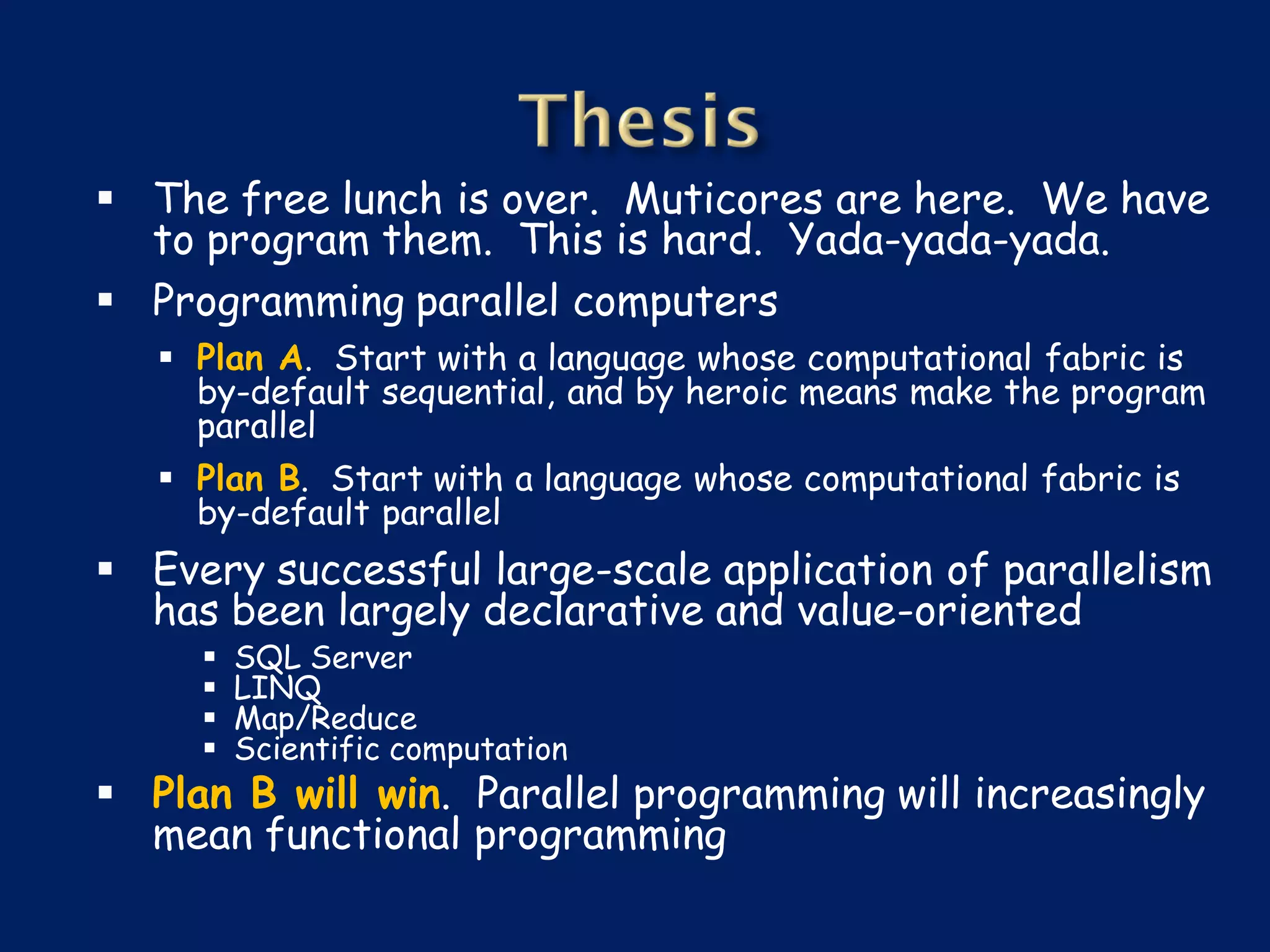  The free lunch is over. Muticores are here. We have
  to program them. This is hard. Yada-yada-yada.
 Programming parallel computers
    Plan A. Start with a language whose computational fabric is
     by-default sequential, and by heroic means make the program
     parallel
    Plan B. Start with a language whose computational fabric is
     by-default parallel
 Every successful large-scale application of parallelism
  has been largely declarative and value-oriented
        SQL Server
        LINQ
        Map/Reduce
        Scientific computation
 Plan B will win. Parallel programming will increasingly
  mean functional programming
 