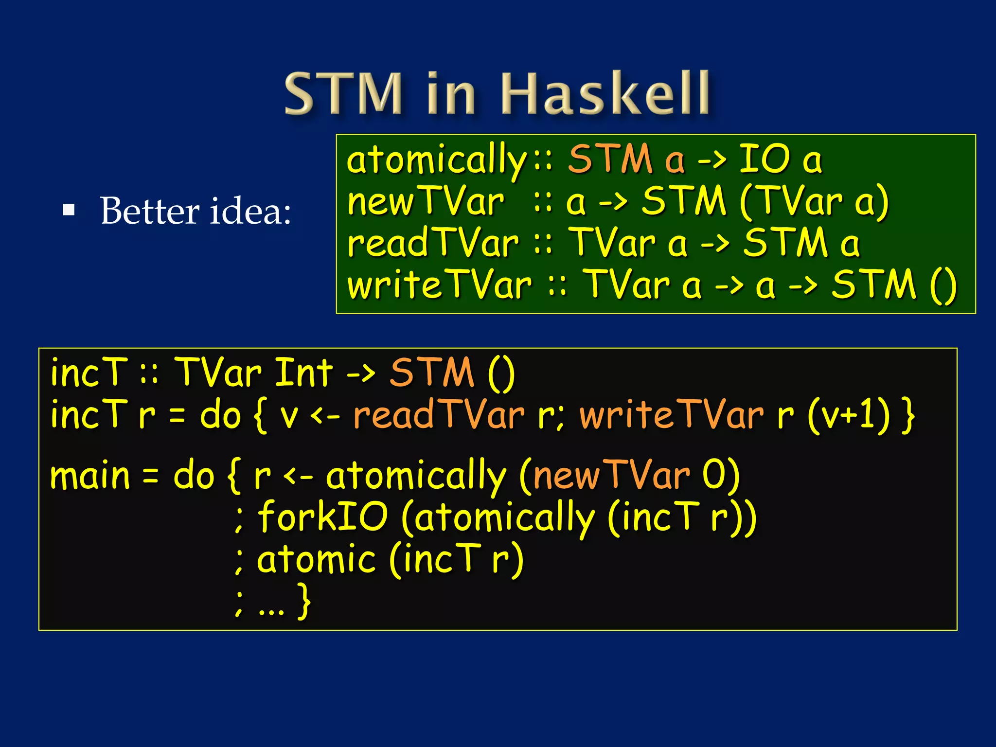 atomically:: STM a -> IO a
 Better idea:   newTVar :: a -> STM (TVar a)
                 readTVar :: TVar a -> STM a
                 writeTVar :: TVar a -> a -> STM ()

incT :: TVar Int -> STM ()
incT r = do { v <- readTVar r; writeTVar r (v+1) }
main = do { r <- atomically (newTVar 0)
          ; forkIO (atomically (incT r))
          ; atomic (incT r)
          ; ... }
 