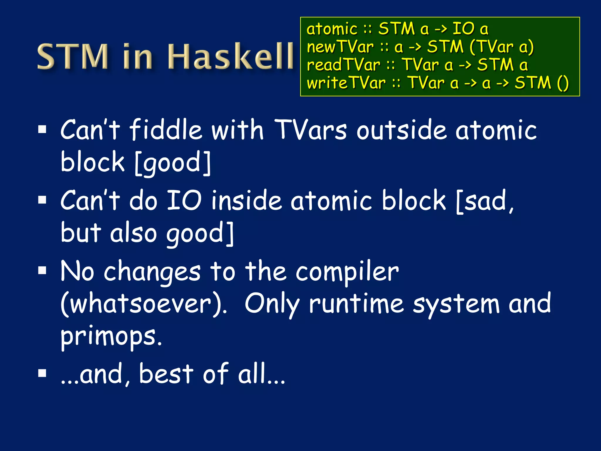 atomic :: STM a -> IO a
                    newTVar :: a -> STM (TVar a)
                    readTVar :: TVar a -> STM a
                    writeTVar :: TVar a -> a -> STM ()


 Can’t fiddle with TVars outside atomic
  block [good]
 Can’t do IO inside atomic block [sad,
  but also good]
 No changes to the compiler
  (whatsoever). Only runtime system and
  primops.
 ...and, best of all...
 
