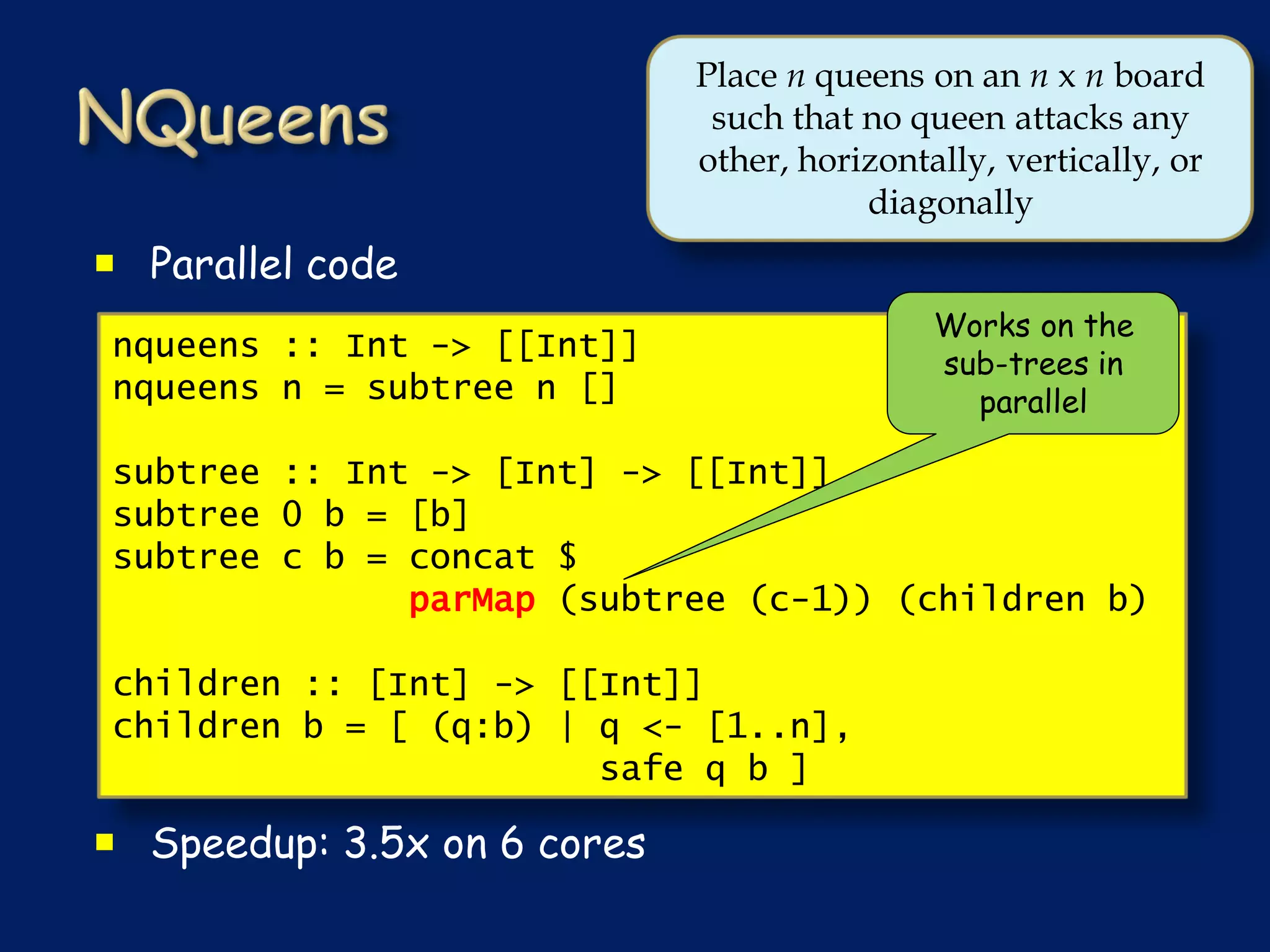 Place n queens on an n x n board
                              such that no queen attacks any
                             other, horizontally, vertically, or
                                        diagonally
 Parallel code
                                             Works on the
nqueens :: Int -> [[Int]]                    sub-trees in
nqueens n = subtree n []                       parallel

subtree :: Int -> [Int] -> [[Int]]
subtree 0 b = [b]
subtree c b = concat $
              parMap (subtree (c-1)) (children b)

children :: [Int] -> [[Int]]
children b = [ (q:b) | q <- [1..n],
                       safe q b ]

 Speedup: 3.5x on 6 cores
 