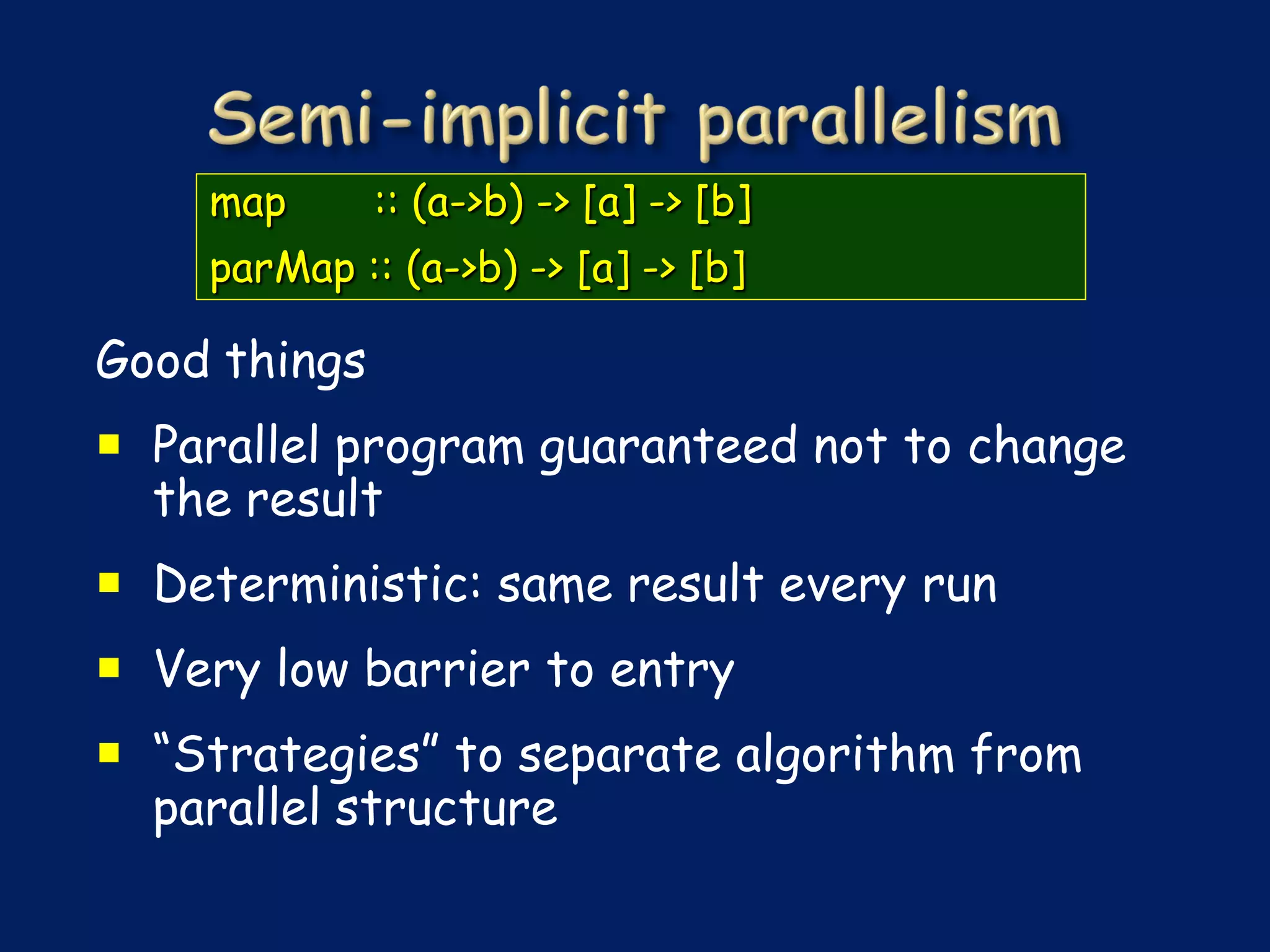 map       :: (a->b) -> [a] -> [b]
    parMap :: (a->b) -> [a] -> [b]

Good things
 Parallel program guaranteed not to change
  the result
 Deterministic: same result every run
 Very low barrier to entry
 “Strategies” to separate algorithm from
  parallel structure
 
