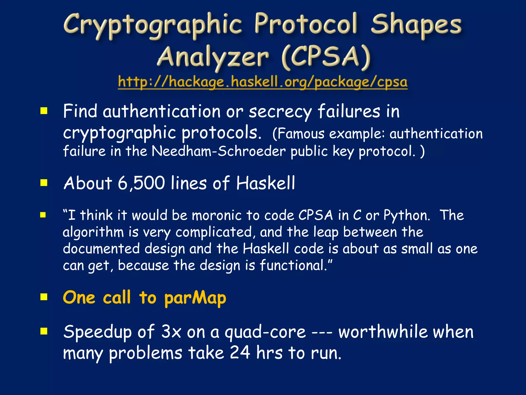  Find authentication or secrecy failures in
  cryptographic protocols. (Famous example: authentication
    failure in the Needham-Schroeder public key protocol. )

 About 6,500 lines of Haskell
   “I think it would be moronic to code CPSA in C or Python. The
    algorithm is very complicated, and the leap between the
    documented design and the Haskell code is about as small as one
    can get, because the design is functional.”

 One call to parMap
 Speedup of 3x on a quad-core --- worthwhile when
  many problems take 24 hrs to run.
 