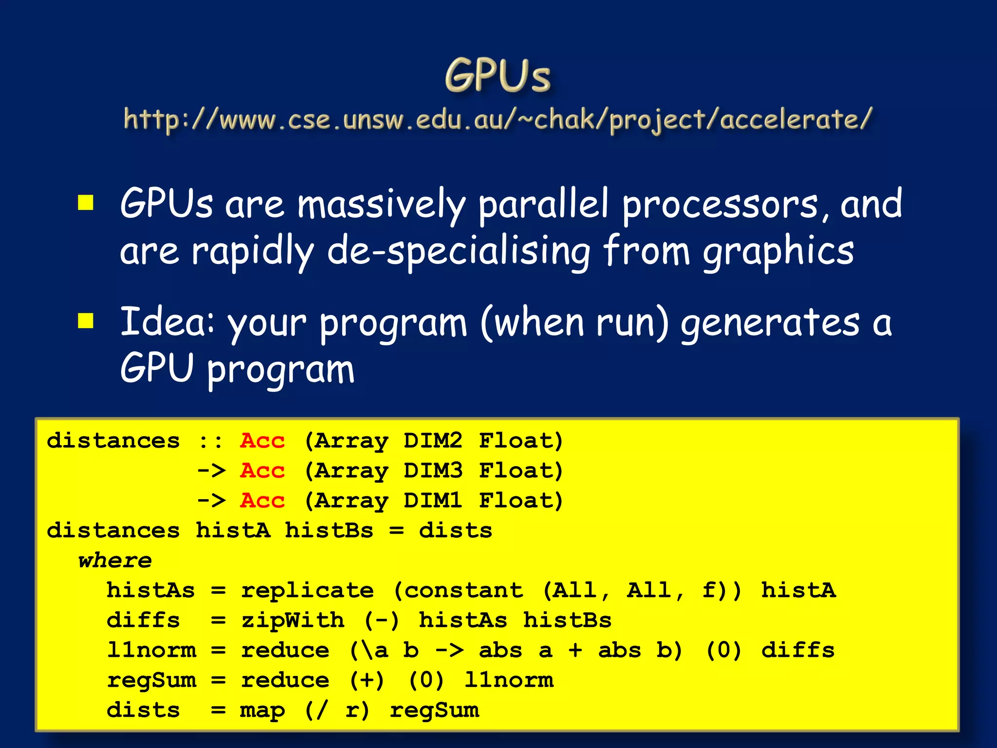  GPUs are massively parallel processors, and
   are rapidly de-specialising from graphics
  Idea: your program (when run) generates a
   GPU program
distances :: Acc (Array DIM2 Float)
          -> Acc (Array DIM3 Float)
          -> Acc (Array DIM1 Float)
distances histA histBs = dists
  where
    histAs = replicate (constant (All, All, f)) histA
    diffs = zipWith (-) histAs histBs
    l1norm = reduce (a b -> abs a + abs b) (0) diffs
    regSum = reduce (+) (0) l1norm
    dists = map (/ r) regSum
 