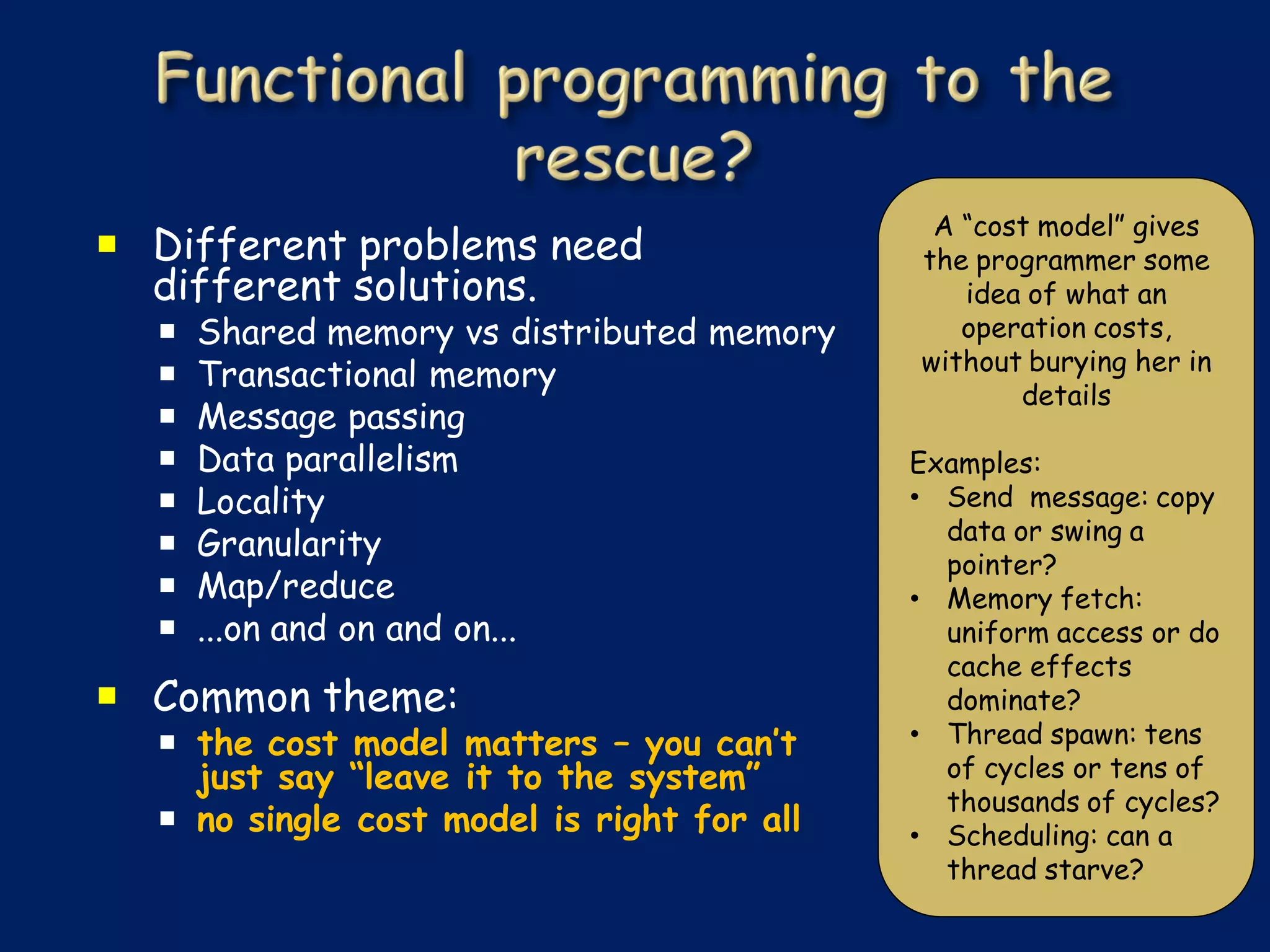 A “cost model” gives
 Different problems need                   the programmer some
  different solutions.                         idea of what an
     Shared memory vs distributed memory      operation costs,
                                            without burying her in
     Transactional memory
                                                   details
     Message passing
     Data parallelism                      Examples:
     Locality                              • Send message: copy
                                              data or swing a
     Granularity
                                              pointer?
     Map/reduce                            • Memory fetch:
     ...on and on and on...                  uniform access or do
                                              cache effects
 Common theme:                               dominate?
   the cost model matters – you can’t      • Thread spawn: tens
    just say “leave it to the system”         of cycles or tens of
                                              thousands of cycles?
   no single cost model is right for all   • Scheduling: can a
                                              thread starve?
 