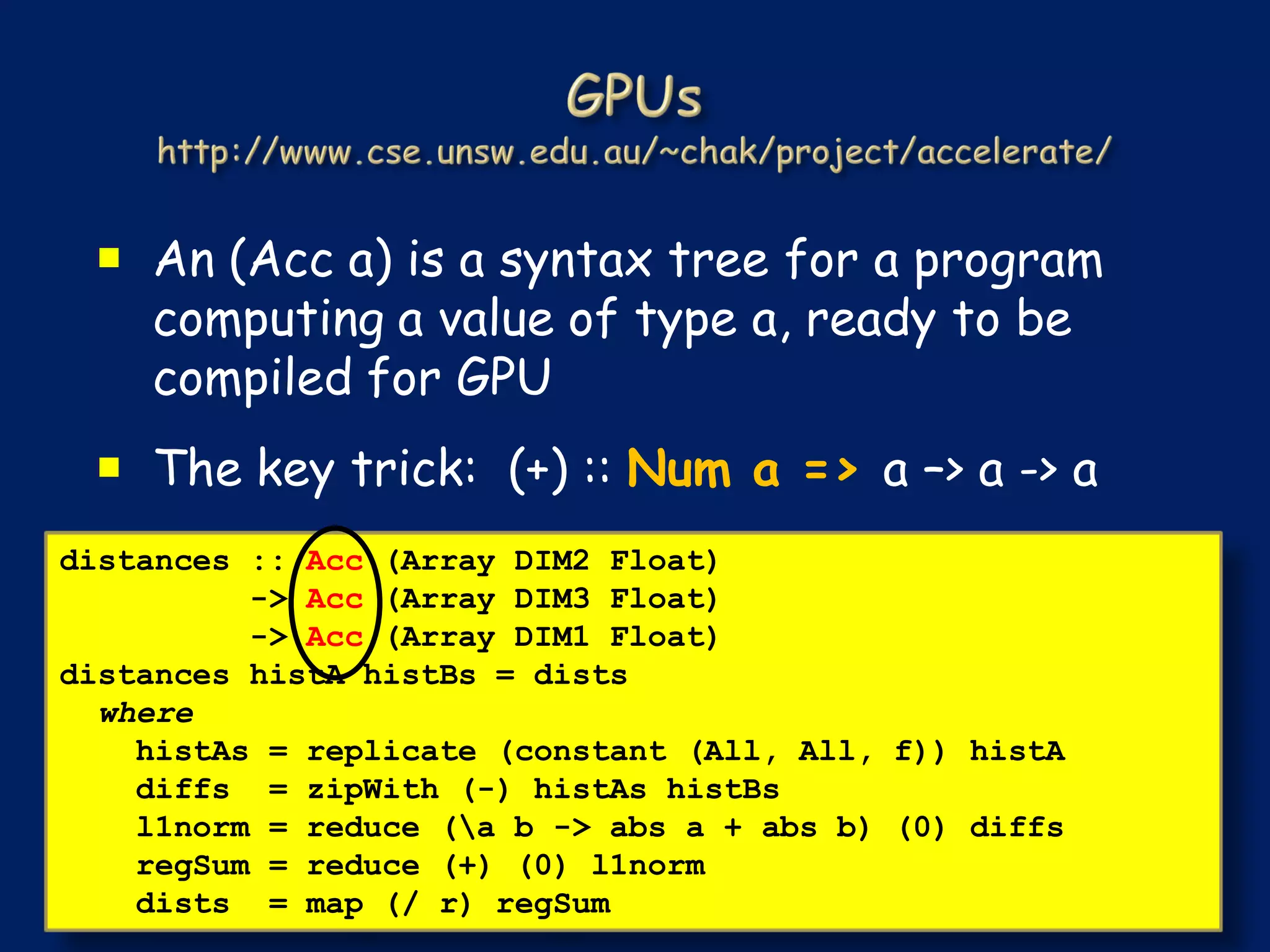  An (Acc a) is a syntax tree for a program
   computing a value of type a, ready to be
   compiled for GPU
  The key trick: (+) :: Num a => a –> a -> a
distances :: Acc (Array DIM2 Float)
          -> Acc (Array DIM3 Float)
          -> Acc (Array DIM1 Float)
distances histA histBs = dists
  where
    histAs = replicate (constant (All, All, f)) histA
    diffs = zipWith (-) histAs histBs
    l1norm = reduce (a b -> abs a + abs b) (0) diffs
    regSum = reduce (+) (0) l1norm
    dists = map (/ r) regSum
 