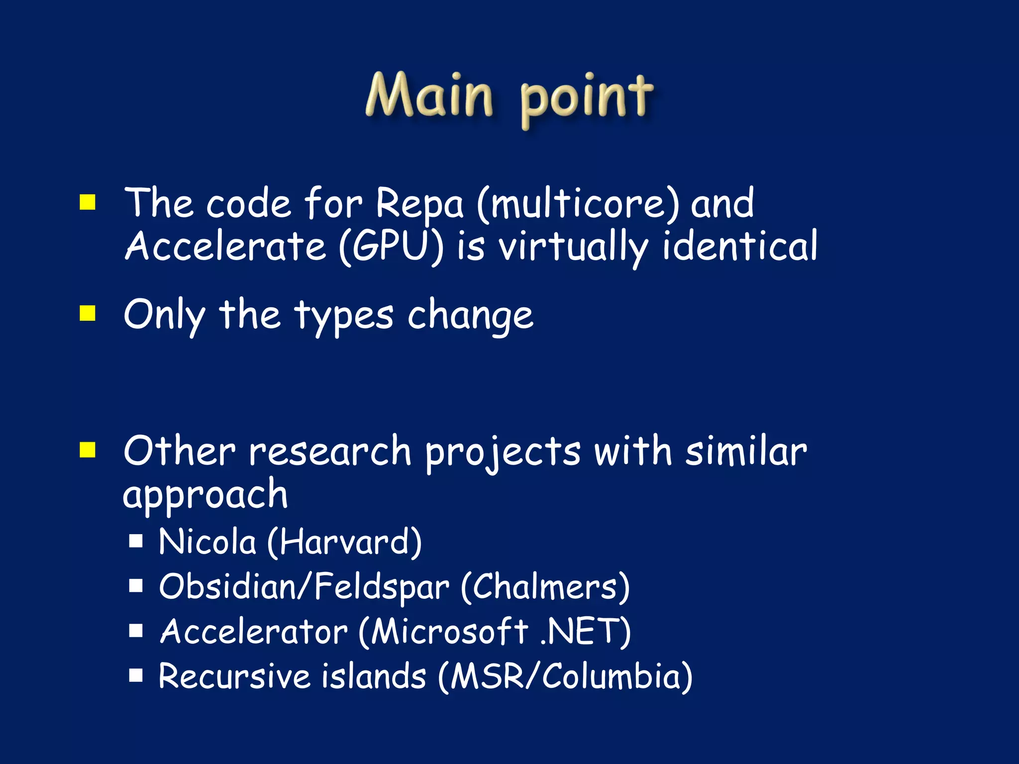  The code for Repa (multicore) and
  Accelerate (GPU) is virtually identical
 Only the types change


 Other research projects with similar
  approach
     Nicola (Harvard)
     Obsidian/Feldspar (Chalmers)
     Accelerator (Microsoft .NET)
     Recursive islands (MSR/Columbia)
 