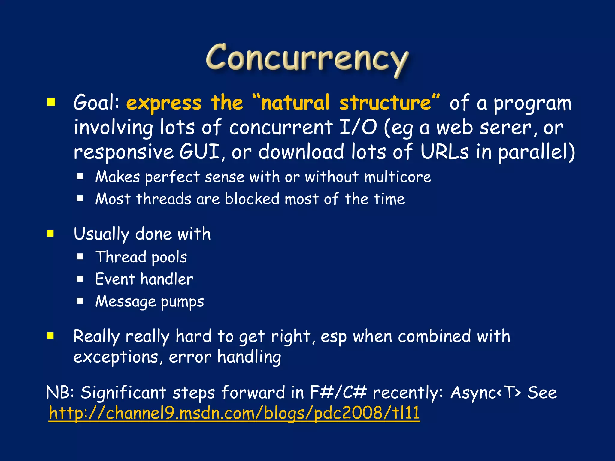  Goal: express the “natural structure” of a program
  involving lots of concurrent I/O (eg a web serer, or
  responsive GUI, or download lots of URLs in parallel)
     Makes perfect sense with or without multicore
     Most threads are blocked most of the time

   Usually done with
     Thread pools
     Event handler
     Message pumps

   Really really hard to get right, esp when combined with
    exceptions, error handling

NB: Significant steps forward in F#/C# recently: Async<T> See
http://channel9.msdn.com/blogs/pdc2008/tl11
 