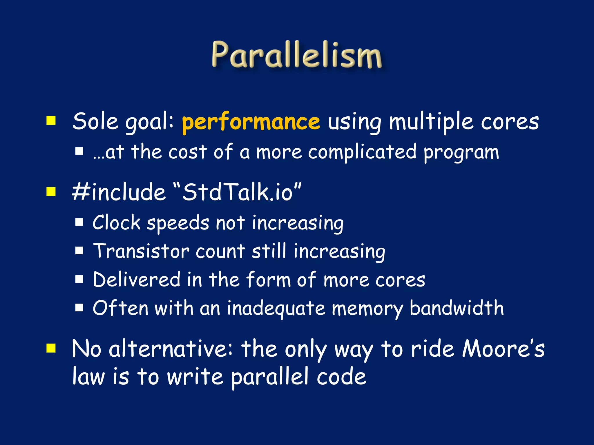  Sole goal: performance using multiple cores
   …at the cost of a more complicated program

 #include “StdTalk.io”
     Clock speeds not increasing
     Transistor count still increasing
     Delivered in the form of more cores
     Often with an inadequate memory bandwidth

 No alternative: the only way to ride Moore’s
  law is to write parallel code
 