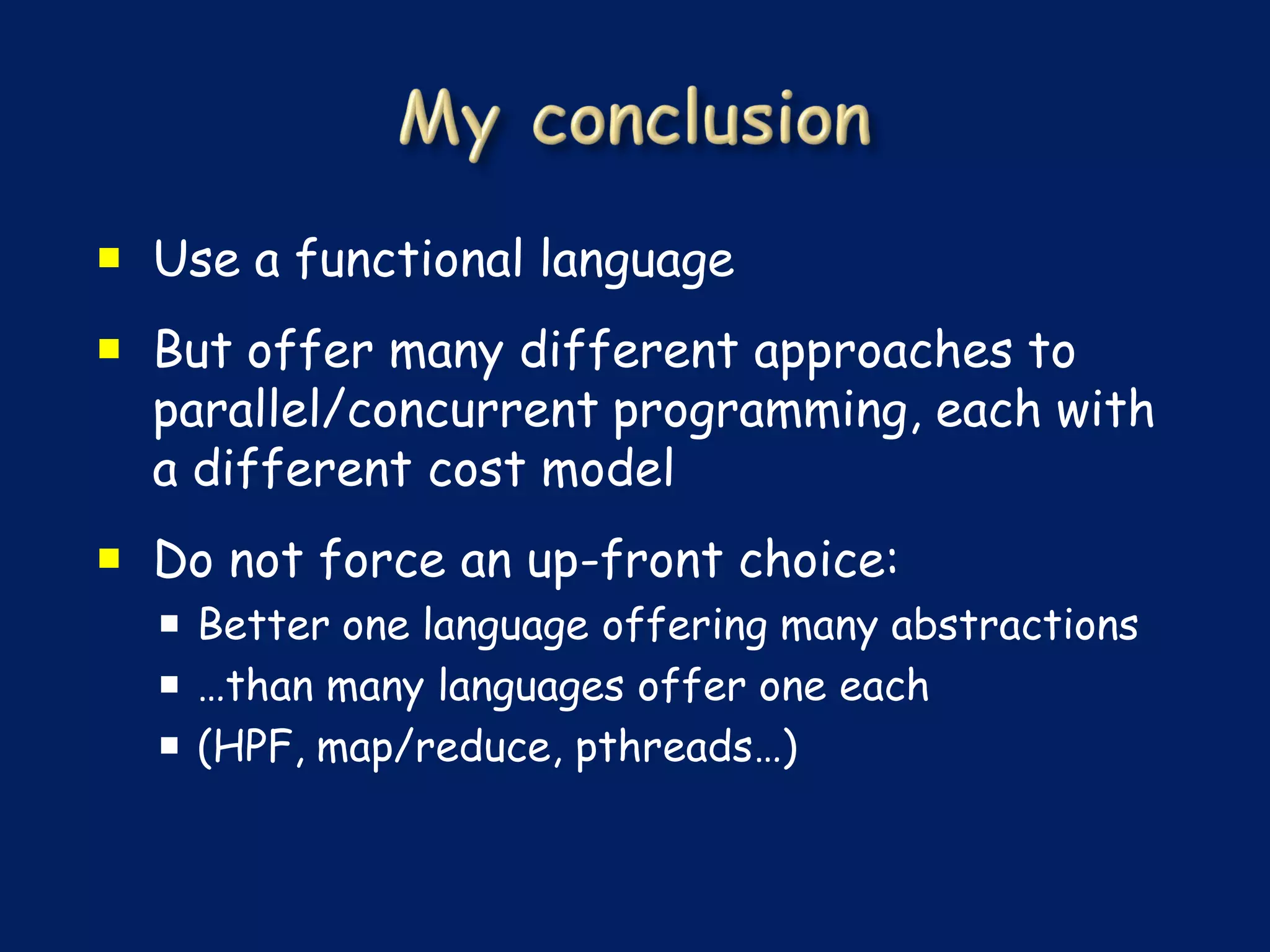  Use a functional language
 But offer many different approaches to
  parallel/concurrent programming, each with
  a different cost model
 Do not force an up-front choice:
   Better one language offering many abstractions
   …than many languages offer one each
   (HPF, map/reduce, pthreads…)
 