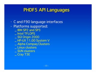 PHDF5 API Languages
C and F90 language interfaces
Platforms supported:
_ IBM SP2 and SP3
_ Intel TFLOPS
_ SGI Origin 2000
_ HP-UX 11.00 System V
_ Alpha Compaq Clusters
_ Linux clusters
_ SUN clusters
_ Cray T3E

- 13 -

 