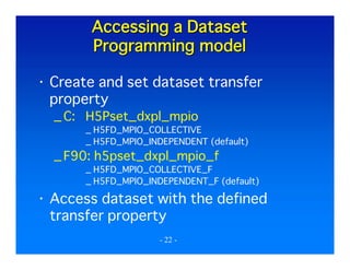 Accessing a Dataset
Programming model
Create and set dataset transfer
property
_ C: H5Pset_dxpl_mpio
_ H5FD_MPIO_COLLECTIVE
_ H5FD_MPIO_INDEPENDENT (default)

_ F90: h5pset_dxpl_mpio_f
_ H5FD_MPIO_COLLECTIVE_F
_ H5FD_MPIO_INDEPENDENT_F (default)

Access dataset with the defined
transfer property
- 22 -

 