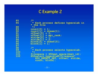 C Example 2
85
86
88
89
90
91
92
93
94
95
96
97
98
99
100
101
102

/*
* Each process defines hyperslab in
* the file
*/
count[0] = 1;
count[1] = dimsm[1];
offset[0] = 0;
offset[1] = mpi_rank;
stride[0] = 1;
stride[1] = 2;
block[0] = dimsf[0];
block[1] = 1;
/*
* Each process selects hyperslab.
*/
filespace = H5Dget_space(dset_id);
H5Sselect_hyperslab(filespace,
H5S_SELECT_SET, offset, stride,
count, block);
- 33 -

 