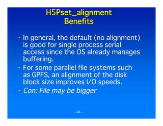 H5Pset_alignment
Benefits
In general, the default (no alignment)
is good for single process serial
access since the OS already manages
buffering.
For some parallel file systems such
as GPFS, an alignment of the disk
block size improves I/O speeds.
Con: File may be bigger
- 48 -

 