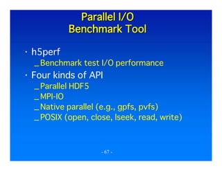 Parallel I/O
Benchmark Tool
h5perf
_ Benchmark test I/O performance

Four kinds of API
_ Parallel HDF5
_ MPI-IO
_ Native parallel (e.g., gpfs, pvfs)
_ POSIX (open, close, lseek, read, write)

- 67 -

 