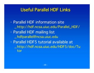 Useful Parallel HDF Links
Parallel HDF information site
_ http://hdf.ncsa.uiuc.edu/Parallel_HDF/

Parallel HDF mailing list
_ hdfparallel@ncsa.uiuc.edu

Parallel HDF5 tutorial available at
_ http://hdf.ncsa.uiuc.edu/HDF5/doc/Tu
tor

- 68 -

 