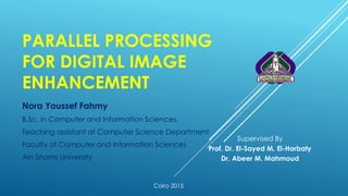 PARALLEL PROCESSING
FOR DIGITAL IMAGE
ENHANCEMENT
Nora Youssef Fahmy
B.Sc. in Computer and Information Sciences,
Teaching assistant at Computer Science Department
Faculty of Computer and Information Sciences
Ain Shams University
Supervised By
Prof. Dr. El-Sayed M. El-Horbaty
Dr. Abeer M. Mahmoud
Cairo 2015
 